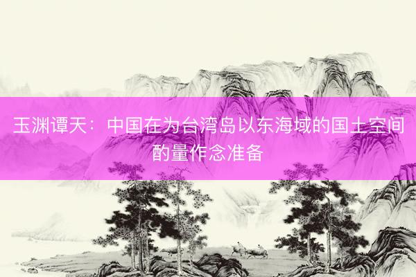 玉渊谭天：中国在为台湾岛以东海域的国土空间酌量作念准备