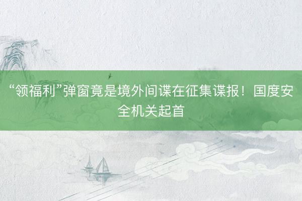 “领福利”弹窗竟是境外间谍在征集谍报！国度安全机关起首