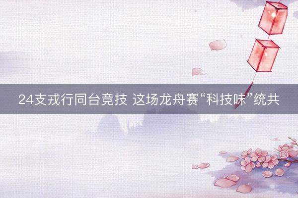 24支戎行同台竞技 这场龙舟赛“科技味”统共