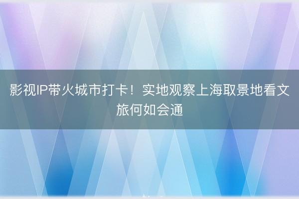 影视IP带火城市打卡！实地观察上海取景地看文旅何如会通