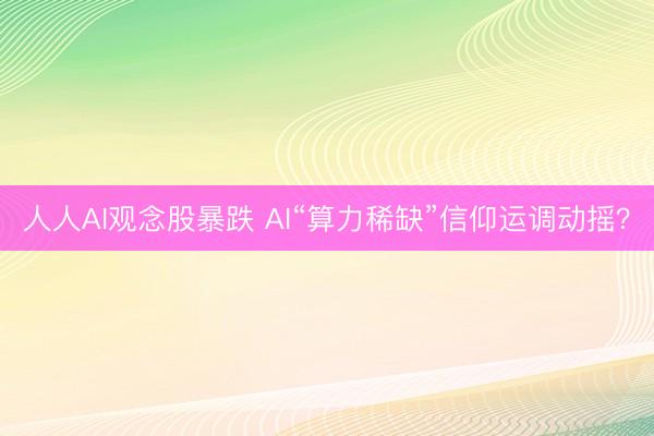人人AI观念股暴跌 AI“算力稀缺”信仰运调动摇？