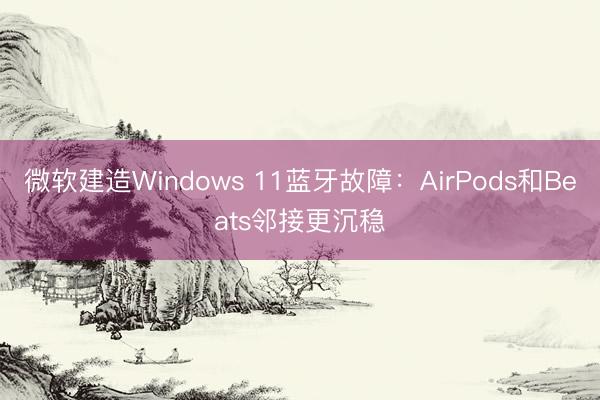 微软建造Windows 11蓝牙故障：AirPods和Beats邻接更沉稳